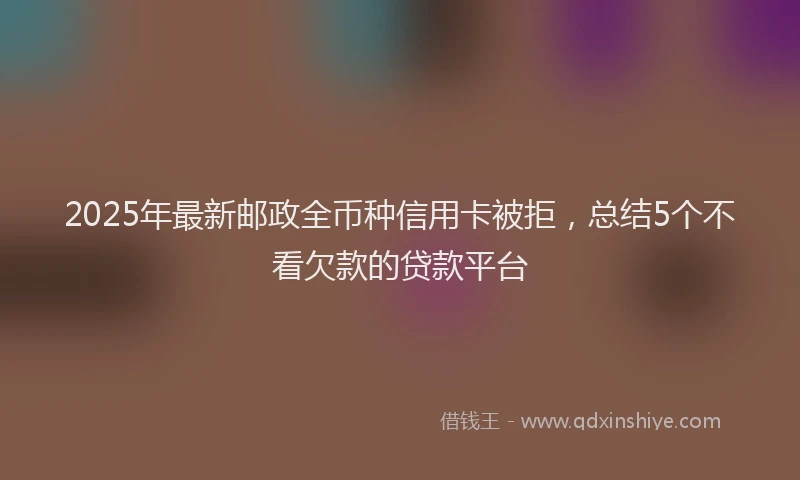 2025年最新邮政全币种信用卡被拒，总结5个不看欠款的贷款平台