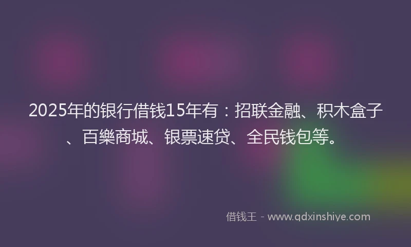 2025年的银行借钱15年有：招联金融、积木盒子、百樂商城、银票速贷、全民钱包等。