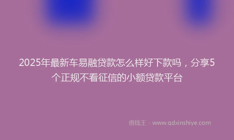 2025年最新车易融贷款怎么样好下款吗，分享5个正规不看征信的小额贷款平台