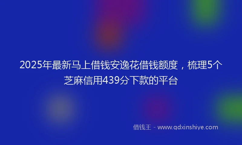 2025年最新马上借钱安逸花借钱额度，梳理5个芝麻信用439分下款的平台