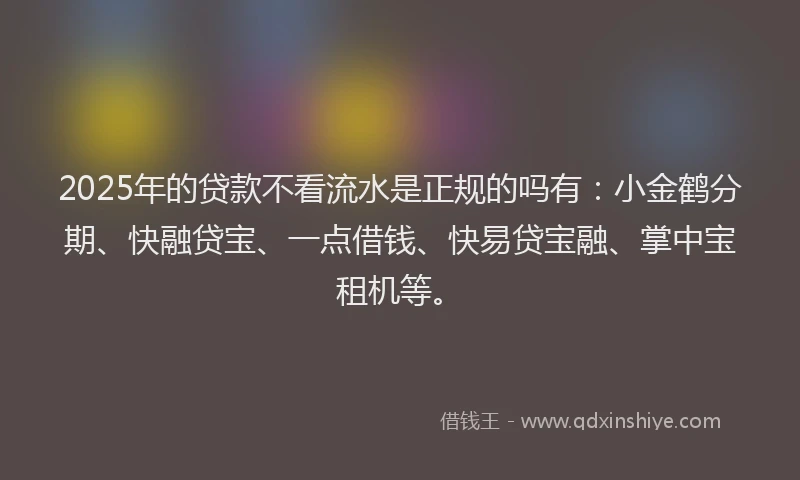 2025年的贷款不看流水是正规的吗有：小金鹤分期、快融贷宝、一点借钱、快易贷宝融、掌中宝租机等。
