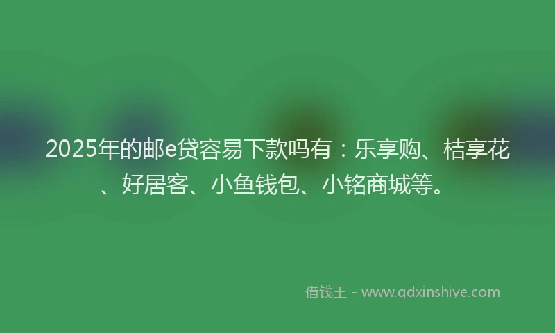 2025年的邮e贷容易下款吗有：乐享购、桔享花、好居客、小鱼钱包、小铭商城等。