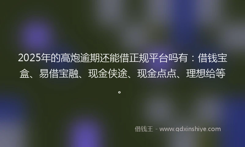 2025年的高炮逾期还能借正规平台吗有：借钱宝盒、易借宝融、现金侠途、现金点点、理想给等。