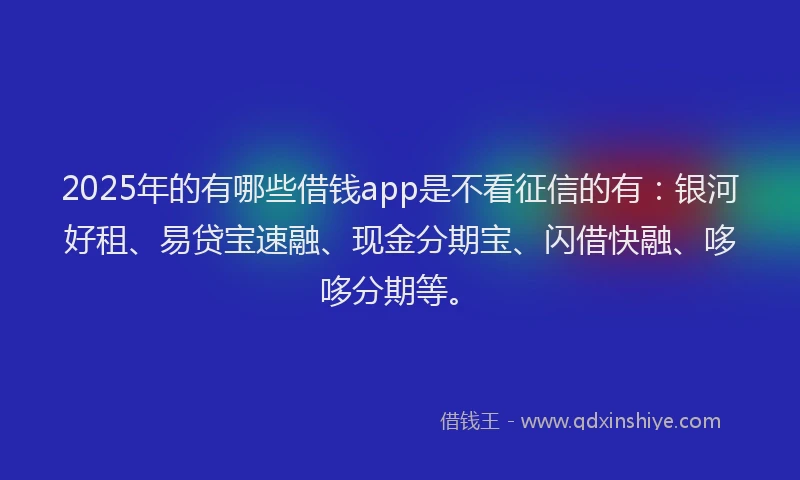 2025年的有哪些借钱app是不看征信的有：银河好租、易贷宝速融、现金分期宝、闪借快融、哆哆分期等。