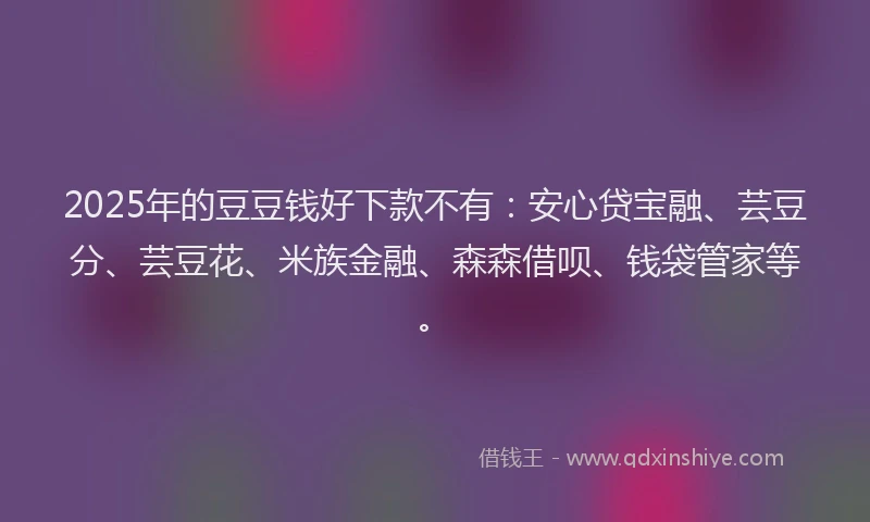 2025年的豆豆钱好下款不有：安心贷宝融、芸豆分、芸豆花、米族金融、森森借呗、钱袋管家等。