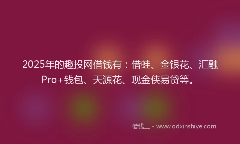 2025年的趣投网借钱有：借蛙、金银花、汇融Pro+钱包、天源花、现金侠易贷等。