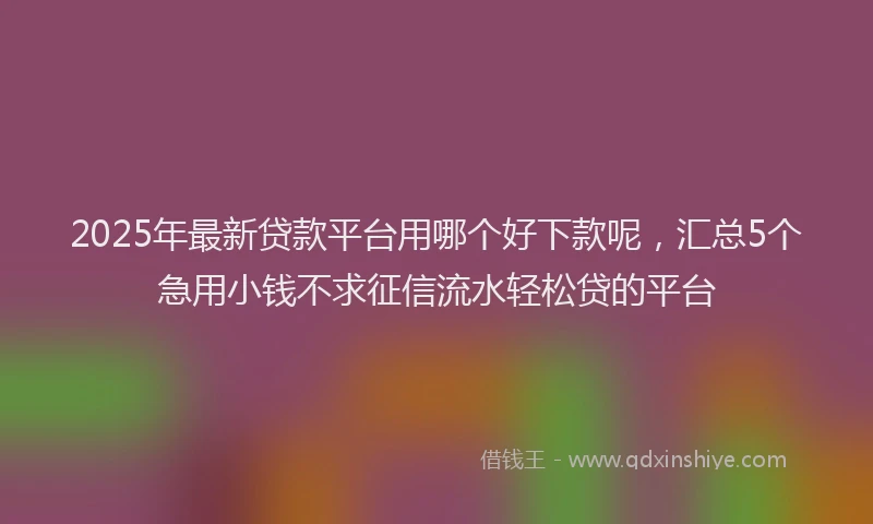 2025年最新贷款平台用哪个好下款呢，汇总5个急用小钱不求征信流水轻松贷的平台