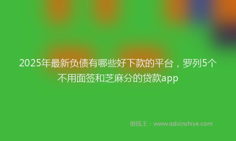 2025年最新负债有哪些好下款的平台，罗列5个不用面签和芝麻分的贷款app
