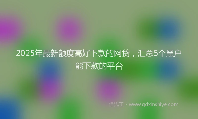 2025年最新额度高好下款的网贷，汇总5个黑户能下款的平台