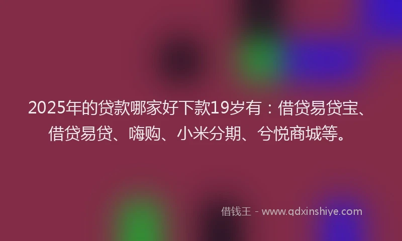 2025年的贷款哪家好下款19岁有：借贷易贷宝、借贷易贷、嗨购、小米分期、兮悦商城等。