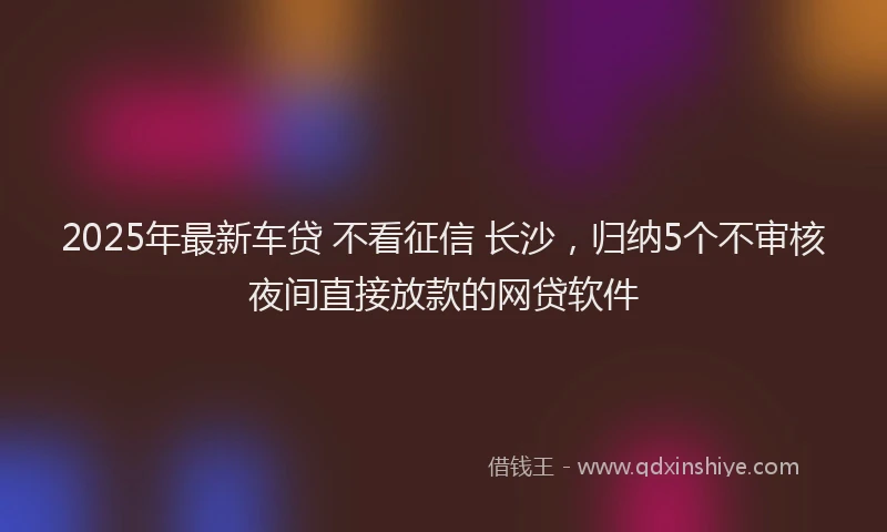 2025年最新车贷 不看征信 长沙，归纳5个不审核夜间直接放款的网贷软件