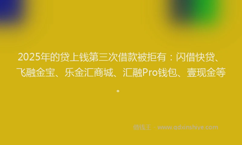 2025年的贷上钱第三次借款被拒有：闪借快贷、飞融金宝、乐金汇商城、汇融Pro钱包、壹现金等。