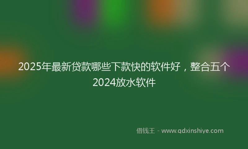 2025年最新贷款哪些下款快的软件好，整合五个2024放水软件