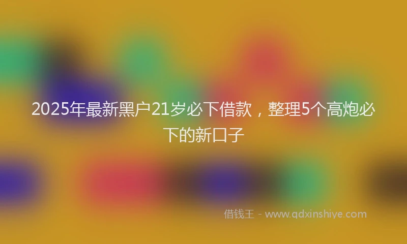 2025年最新黑户21岁必下借款，整理5个高炮必下的新口子