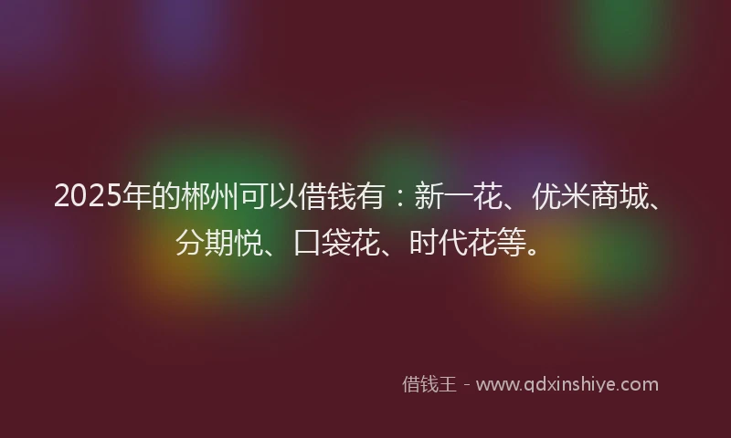 2025年的郴州可以借钱有：新一花、优米商城、分期悦、口袋花、时代花等。