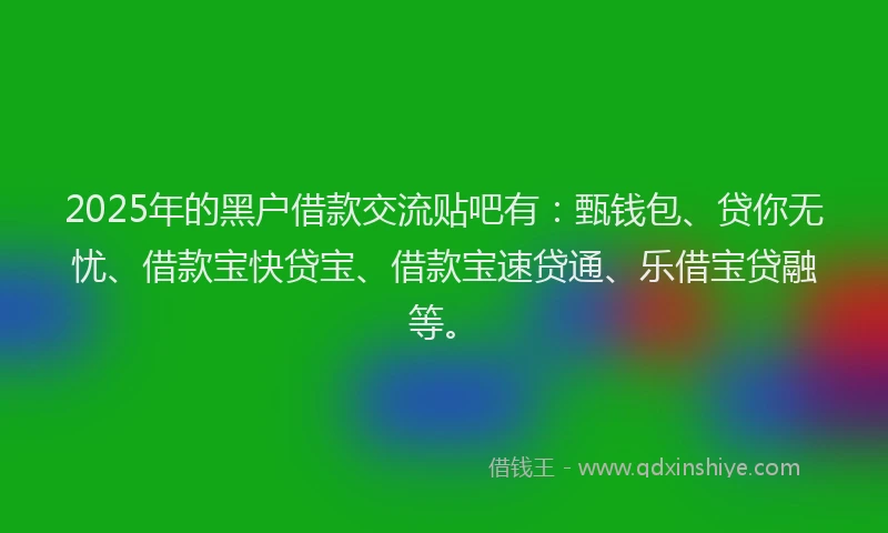 2025年的黑户借款交流贴吧有：甄钱包、贷你无忧、借款宝快贷宝、借款宝速贷通、乐借宝贷融等。