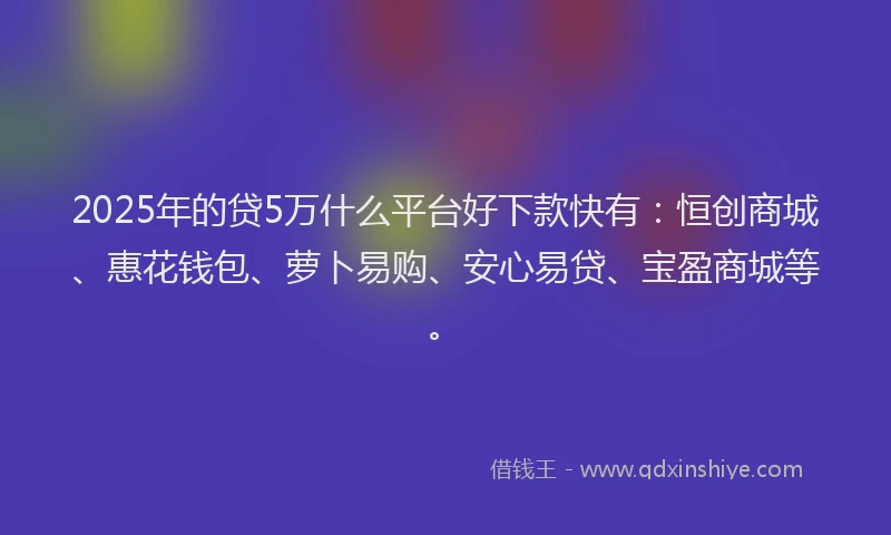 2025年的贷5万什么平台好下款快有：恒创商城、惠花钱包、萝卜易购、安心易贷、宝盈商城等。