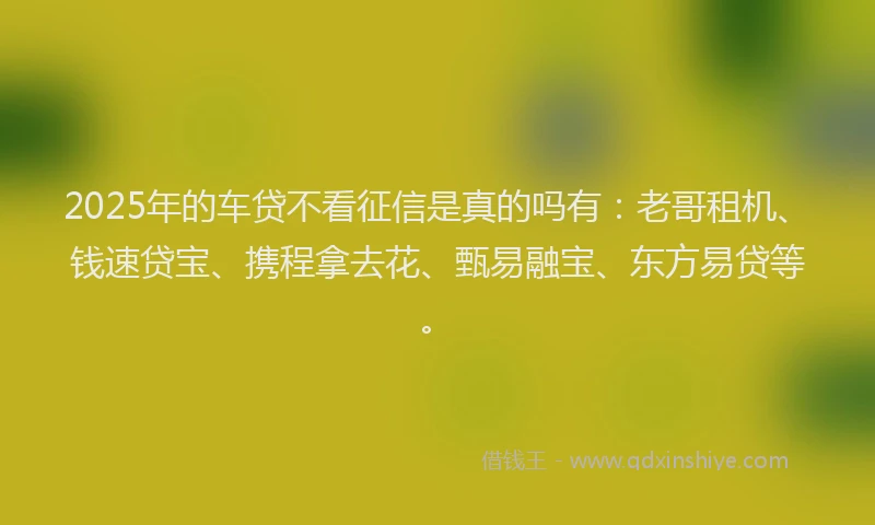 2025年的车贷不看征信是真的吗有：老哥租机、钱速贷宝、携程拿去花、甄易融宝、东方易贷等。