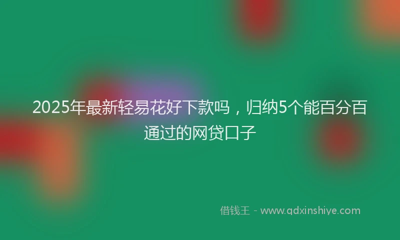 2025年最新轻易花好下款吗，归纳5个能百分百通过的网贷口子