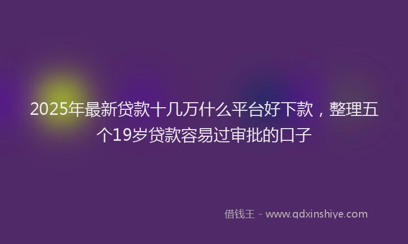 2025年最新贷款十几万什么平台好下款，整理五个19岁贷款容易过审批的口子