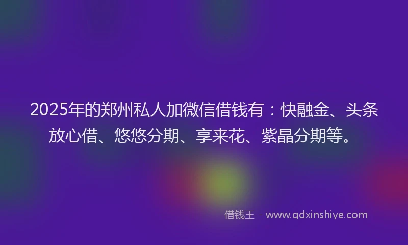 2025年的郑州私人加微信借钱有：快融金、头条放心借、悠悠分期、享来花、紫晶分期等。