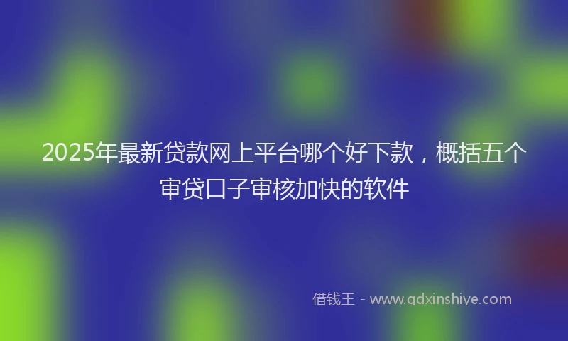 2025年最新贷款网上平台哪个好下款，概括五个审贷口子审核加快的软件