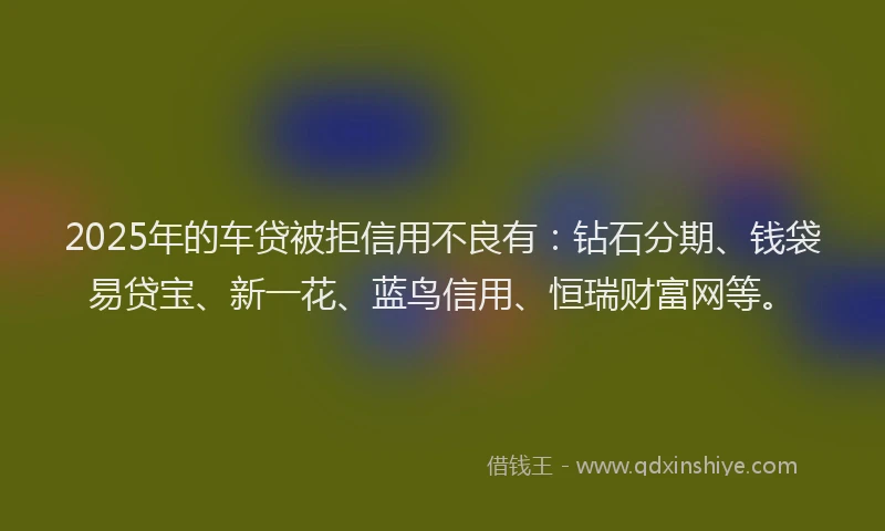 2025年的车贷被拒信用不良有：钻石分期、钱袋易贷宝、新一花、蓝鸟信用、恒瑞财富网等。