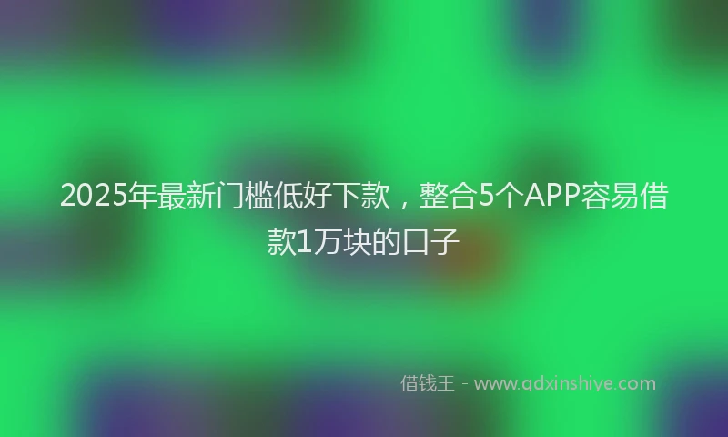 2025年最新门槛低好下款，整合5个APP容易借款1万块的口子