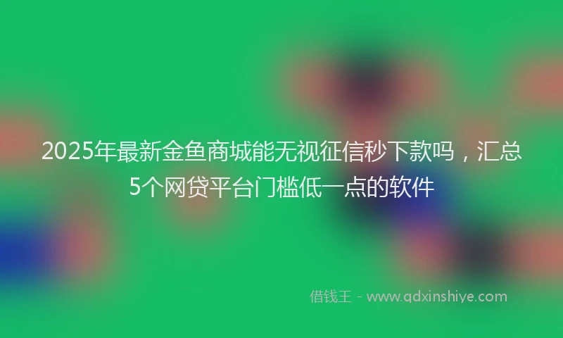 2025年最新金鱼商城能无视征信秒下款吗，汇总5个网贷平台门槛低一点的软件