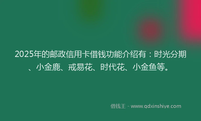 2025年的邮政信用卡借钱功能介绍有：时光分期、小金鹿、戒易花、时代花、小金鱼等。