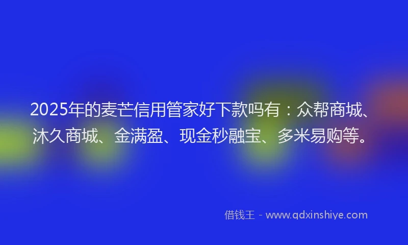 2025年的麦芒信用管家好下款吗有：众帮商城、沐久商城、金满盈、现金秒融宝、多米易购等。