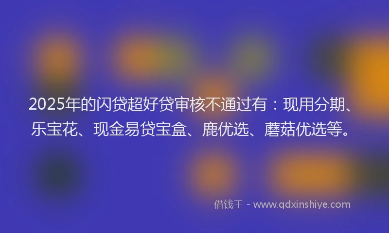 2025年的闪贷超好贷审核不通过有：现用分期、乐宝花、现金易贷宝盒、鹿优选、蘑菇优选等。