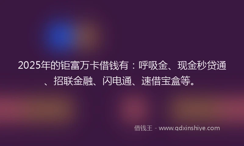 2025年的钜富万卡借钱有：呼吸金、现金秒贷通、招联金融、闪电通、速借宝盒等。