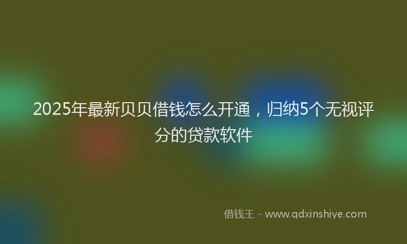 2025年最新贝贝借钱怎么开通，归纳5个无视评分的贷款软件