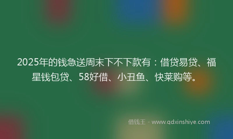 2025年的钱急送周末下不下款有：借贷易贷、福星钱包贷、58好借、小丑鱼、快莱购等。