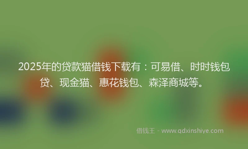 2025年的贷款猫借钱下载有：可易借、时时钱包贷、现金猫、惠花钱包、森泽商城等。