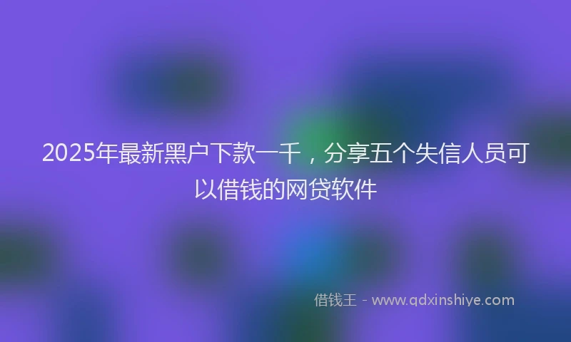 2025年最新黑户下款一千，分享五个失信人员可以借钱的网贷软件