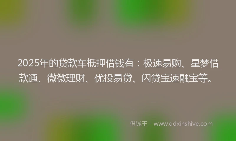 2025年的贷款车抵押借钱有：极速易购、星梦借款通、微微理财、优投易贷、闪贷宝速融宝等。