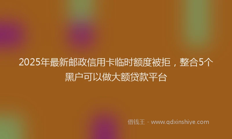 2025年最新邮政信用卡临时额度被拒，整合5个黑户可以做大额贷款平台