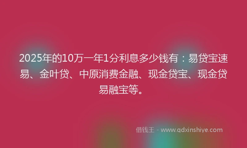 2025年的10万一年1分利息多少钱有：易贷宝速易、金叶贷、中原消费金融、现金贷宝、现金贷易融宝等。