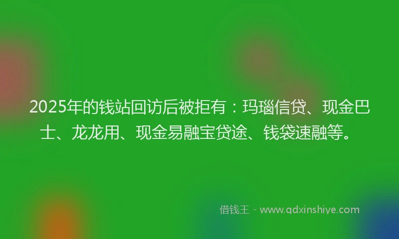 2025年的钱站回访后被拒有：玛瑙信贷、现金巴士、龙龙用、现金易融宝贷途、钱袋速融等。