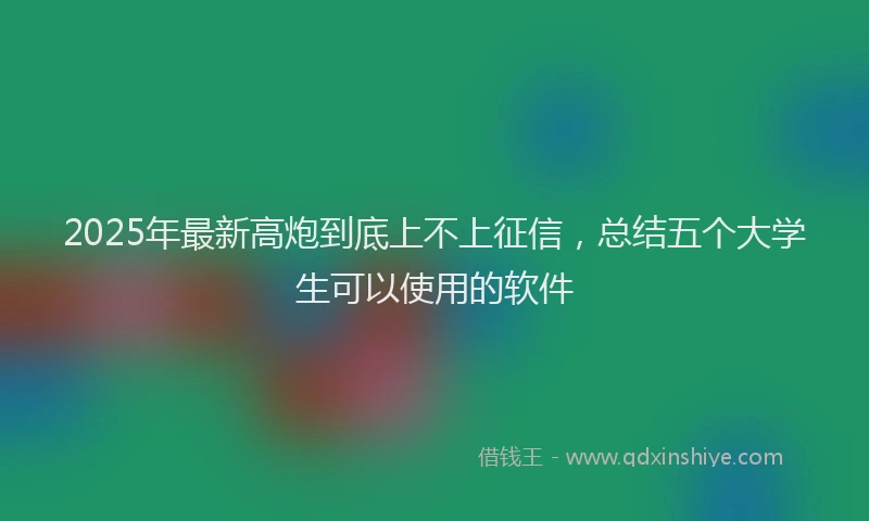 2025年最新高炮到底上不上征信，总结五个大学生可以使用的软件