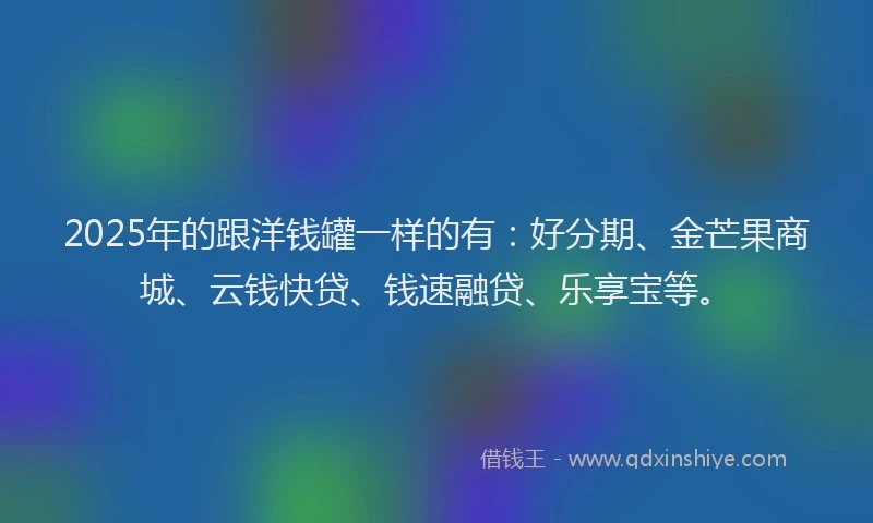 2025年的跟洋钱罐一样的有：好分期、金芒果商城、云钱快贷、钱速融贷、乐享宝等。