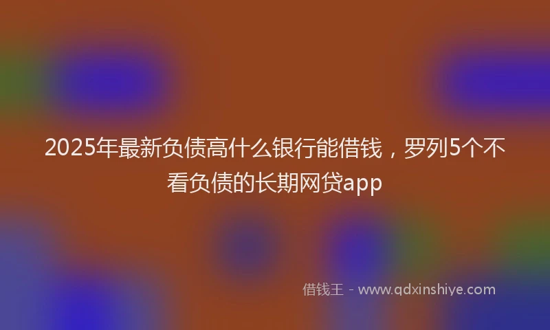 2025年最新负债高什么银行能借钱，罗列5个不看负债的长期网贷app