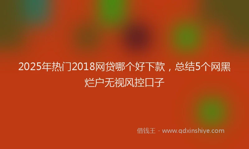 2025年热门2018网贷哪个好下款，总结5个网黑烂户无视风控口子