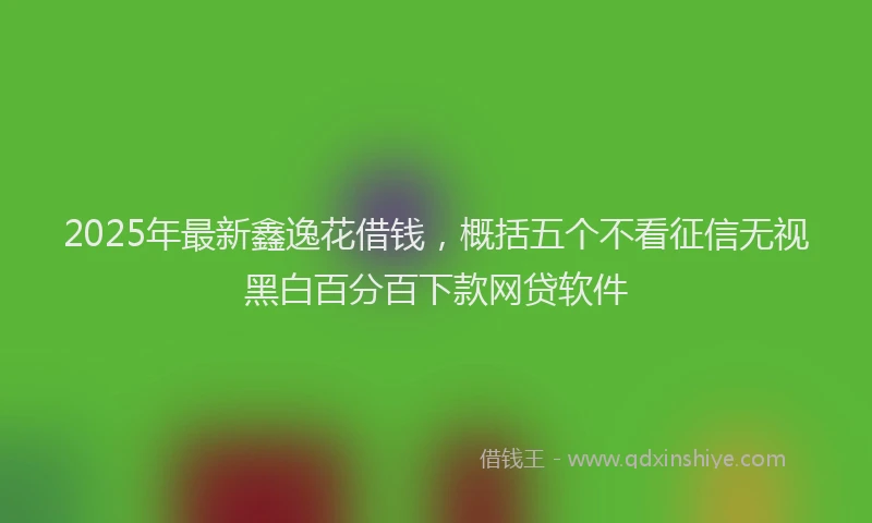 2025年最新鑫逸花借钱，概括五个不看征信无视黑白百分百下款网贷软件