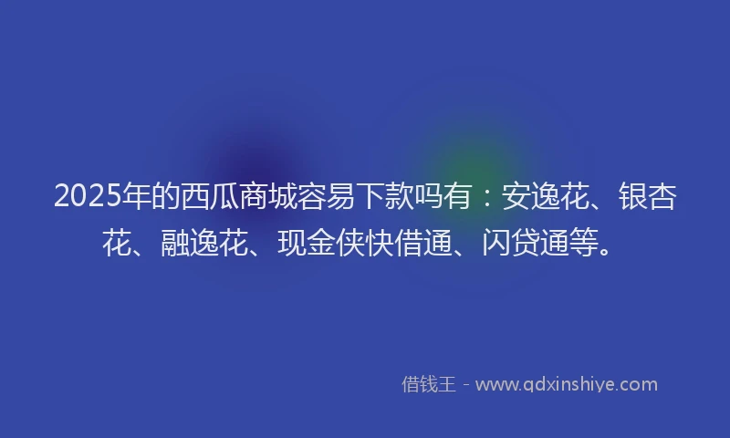 2025年的西瓜商城容易下款吗有：安逸花、银杏花、融逸花、现金侠快借通、闪贷通等。