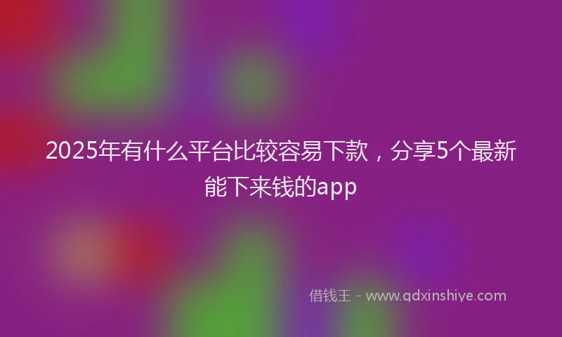 2025年有什么平台比较容易下款，分享5个最新能下来钱的app
