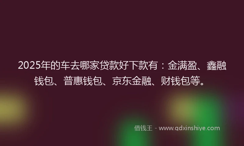 2025年的车去哪家贷款好下款有：金满盈、鑫融钱包、普惠钱包、京东金融、财钱包等。