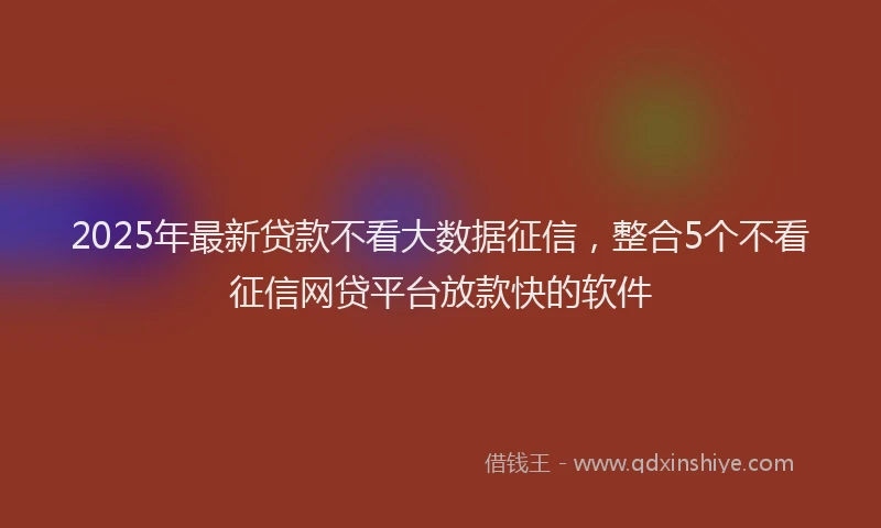 2025年最新贷款不看大数据征信，整合5个不看征信网贷平台放款快的软件
